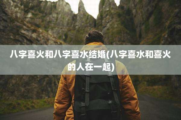 八字喜火和八字喜水结婚(八字喜水和喜火的人在一起)
