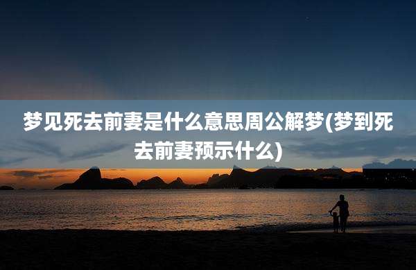 梦见死去前妻是什么意思周公解梦(梦到死去前妻预示什么)