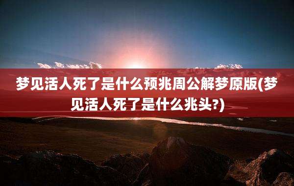 梦见活人死了是什么预兆周公解梦原版(梦见活人死了是什么兆头?)