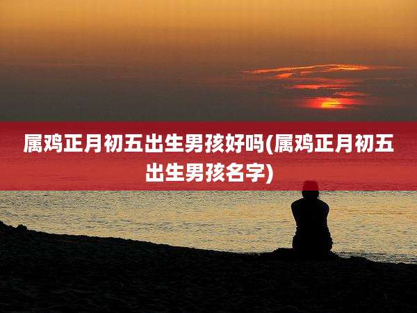 属鸡正月初五出生男孩好吗(属鸡正月初五出生男孩名字)