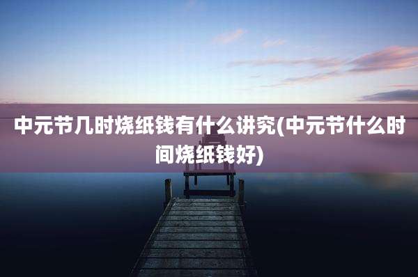 中元节几时烧纸钱有什么讲究(中元节什么时间烧纸钱好)