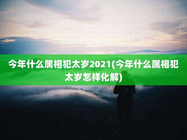 今年什么属相犯太岁2021(今年什么属相犯太岁怎样化解)