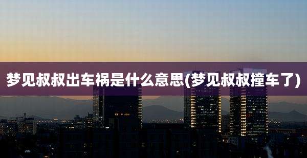 梦见叔叔出车祸是什么意思(梦见叔叔撞车了)