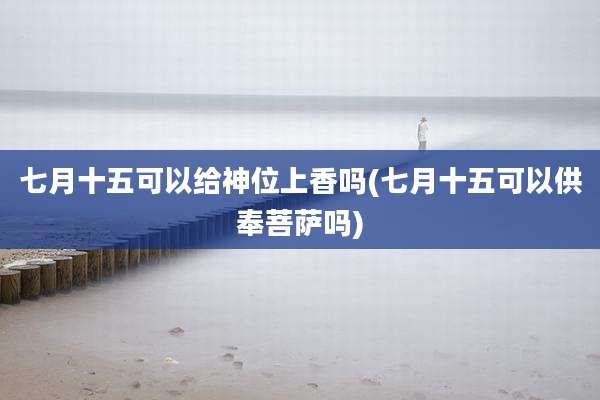 七月十五可以给神位上香吗(七月十五可以供奉菩萨吗)