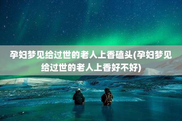 孕妇梦见给过世的老人上香磕头(孕妇梦见给过世的老人上香好不好)