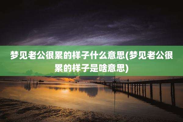 梦见老公很累的样子什么意思(梦见老公很累的样子是啥意思)
