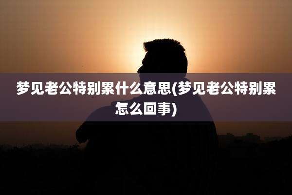 梦见老公特别累什么意思(梦见老公特别累怎么回事)