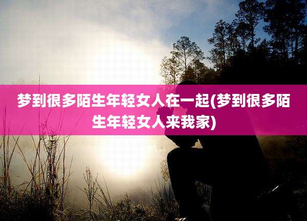 梦到很多陌生年轻女人在一起(梦到很多陌生年轻女人来我家)