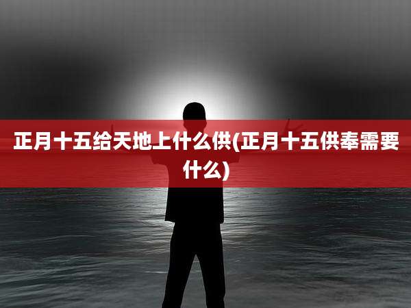 正月十五给天地上什么供(正月十五供奉需要什么)