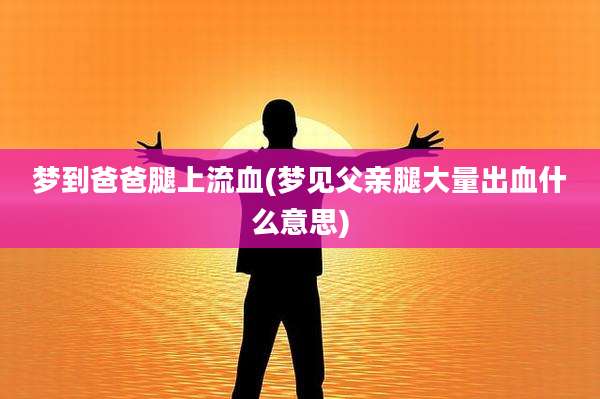 梦到爸爸腿上流血(梦见父亲腿大量出血什么意思)