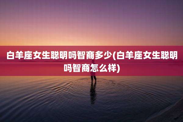 白羊座女生聪明吗智商多少(白羊座女生聪明吗智商怎么样)