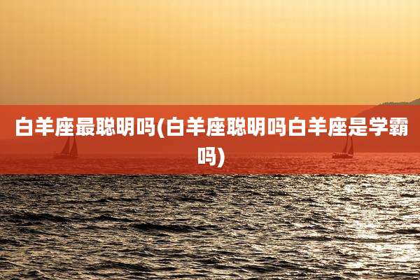 白羊座最聪明吗(白羊座聪明吗白羊座是学霸吗)