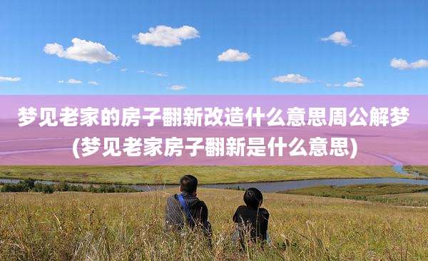 梦见老家的房子翻新改造什么意思周公解梦(梦见老家房子翻新是什么意思)