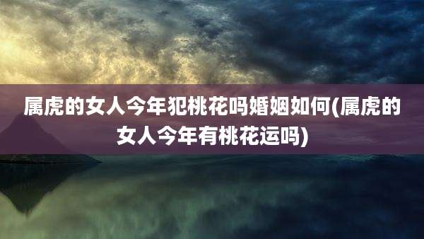 属虎的女人今年犯桃花吗婚姻如何(属虎的女人今年有桃花运吗)