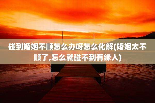 碰到婚姻不顺怎么办呀怎么化解(婚姻太不顺了,怎么就碰不到有缘人)