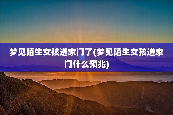 梦见陌生女孩进家门了(梦见陌生女孩进家门什么预兆)