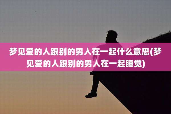 梦见爱的人跟别的男人在一起什么意思(梦见爱的人跟别的男人在一起睡觉)