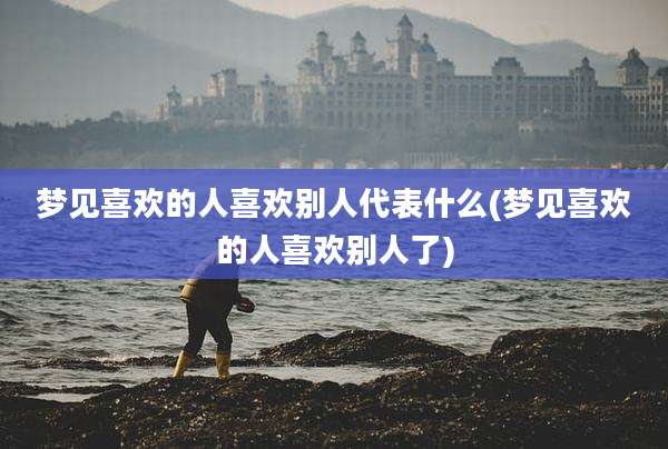 梦见喜欢的人喜欢别人代表什么(梦见喜欢的人喜欢别人了)