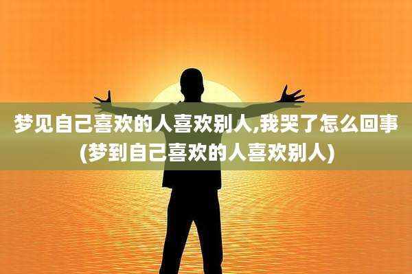 梦见自己喜欢的人喜欢别人,我哭了怎么回事(梦到自己喜欢的人喜欢别人)