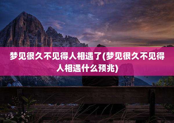梦见很久不见得人相遇了(梦见很久不见得人相遇什么预兆)