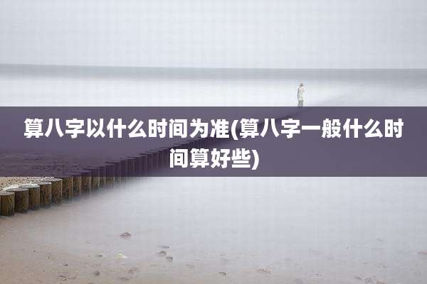 算八字以什么时间为准(算八字一般什么时间算好些)