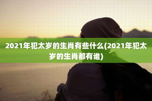 2021年犯太岁的生肖有些什么(2021年犯太岁的生肖都有谁)