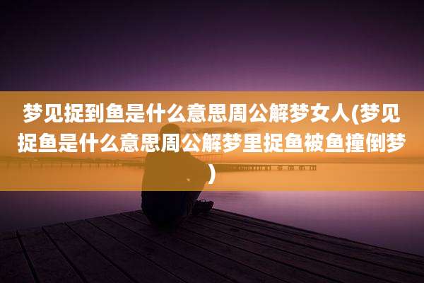 梦见捉到鱼是什么意思周公解梦女人(梦见捉鱼是什么意思周公解梦里捉鱼被鱼撞倒梦)