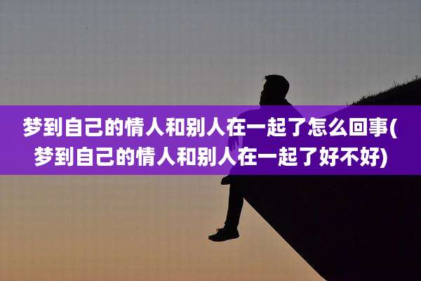 梦到自己的情人和别人在一起了怎么回事(梦到自己的情人和别人在一起了好不好)