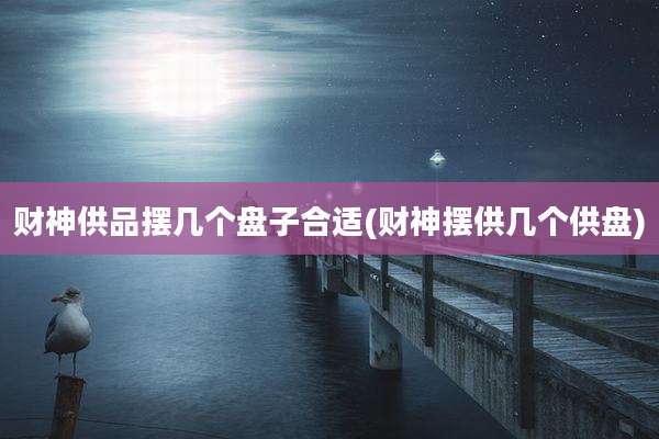 财神供品摆几个盘子合适(财神摆供几个供盘)