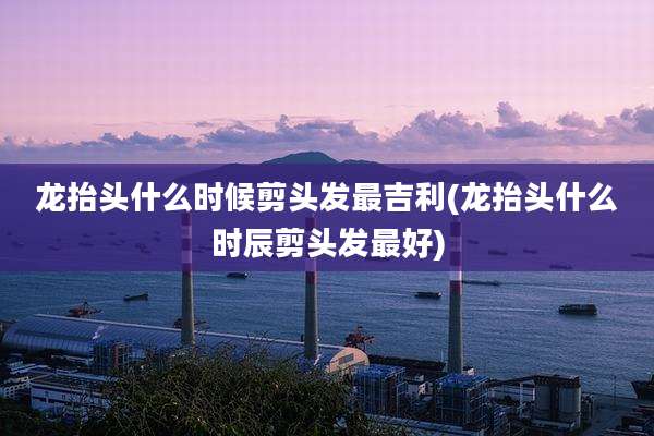 龙抬头什么时候剪头发最吉利(龙抬头什么时辰剪头发最好)
