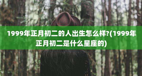 1999年正月初二的人出生怎么样?(1999年正月初二是什么星座的)