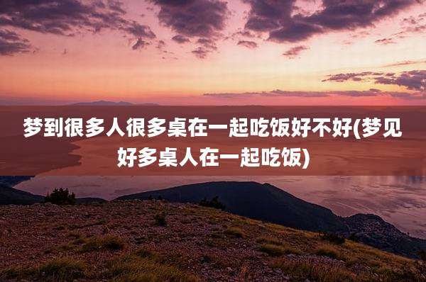 梦到很多人很多桌在一起吃饭好不好(梦见好多桌人在一起吃饭)