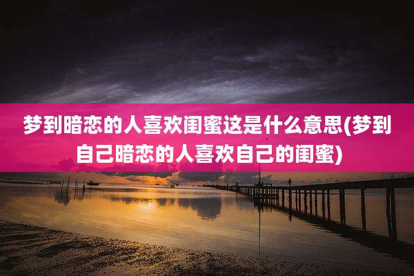 梦到暗恋的人喜欢闺蜜这是什么意思(梦到自己暗恋的人喜欢自己的闺蜜)