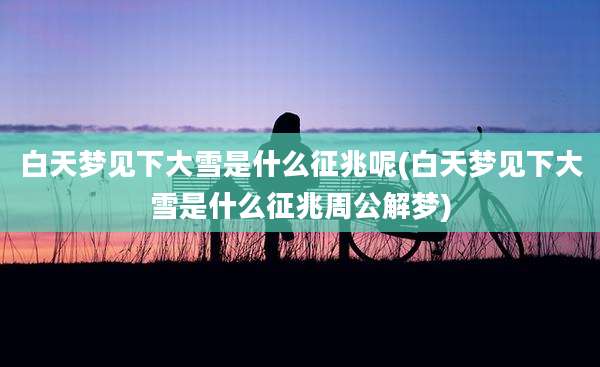 白天梦见下大雪是什么征兆呢(白天梦见下大雪是什么征兆周公解梦)