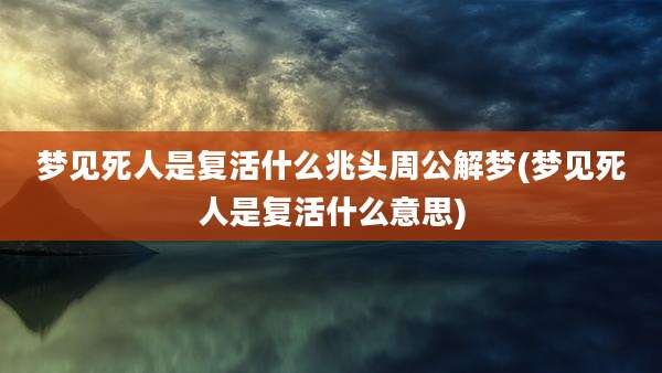 梦见死人是复活什么兆头周公解梦(梦见死人是复活什么意思)