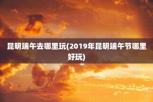 昆明端午去哪里玩(2019年昆明端午节哪里好玩)