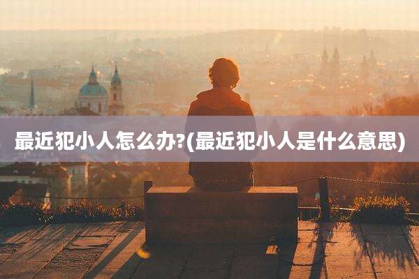 最近犯小人怎么办?(最近犯小人是什么意思)