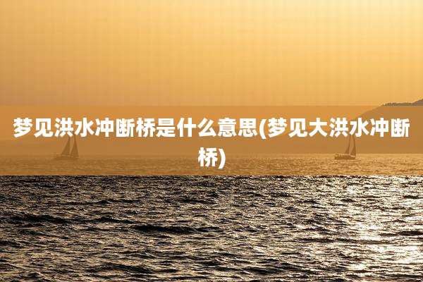梦见洪水冲断桥是什么意思(梦见大洪水冲断桥)