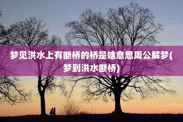 梦见洪水上有断桥的桥是啥意思周公解梦(梦到洪水断桥)