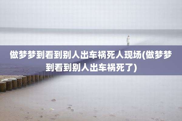 做梦梦到看到别人出车祸死人现场(做梦梦到看到别人出车祸死了)