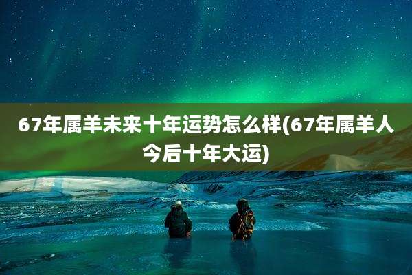 67年属羊未来十年运势怎么样(67年属羊人今后十年大运)