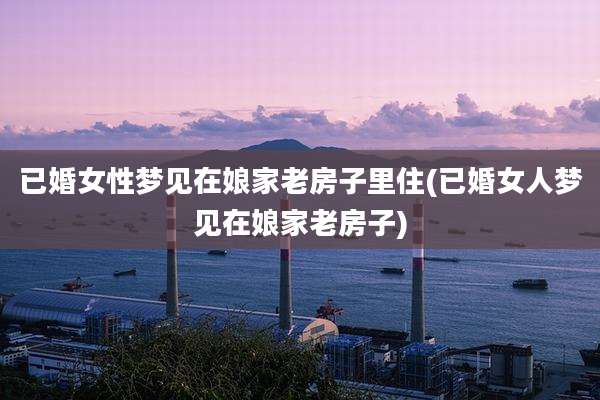 已婚女性梦见在娘家老房子里住(已婚女人梦见在娘家老房子)