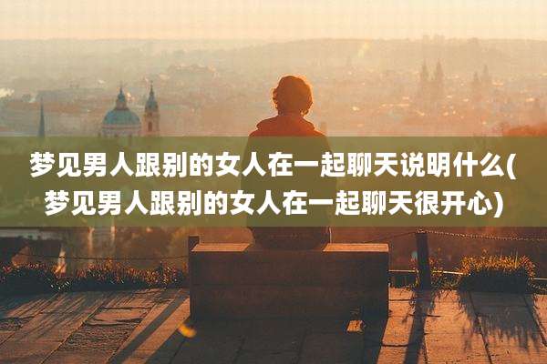梦见男人跟别的女人在一起聊天说明什么(梦见男人跟别的女人在一起聊天很开心)