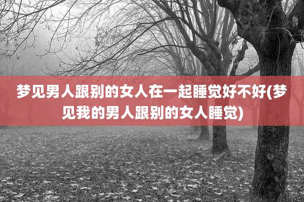 梦见男人跟别的女人在一起睡觉好不好(梦见我的男人跟别的女人睡觉)