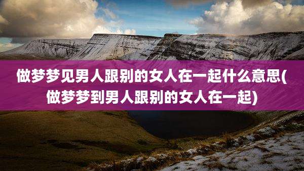 做梦梦见男人跟别的女人在一起什么意思(做梦梦到男人跟别的女人在一起)
