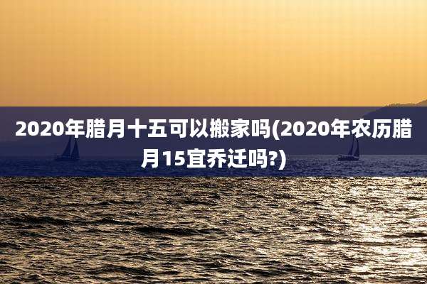 2020年腊月十五可以搬家吗(2020年农历腊月15宜乔迁吗?)
