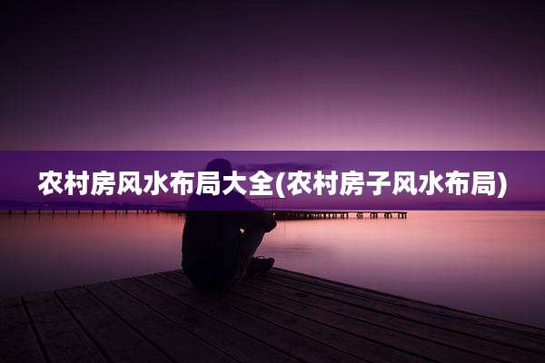 农村房风水布局大全(农村房子风水布局)