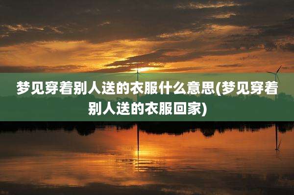 梦见穿着别人送的衣服什么意思(梦见穿着别人送的衣服回家)