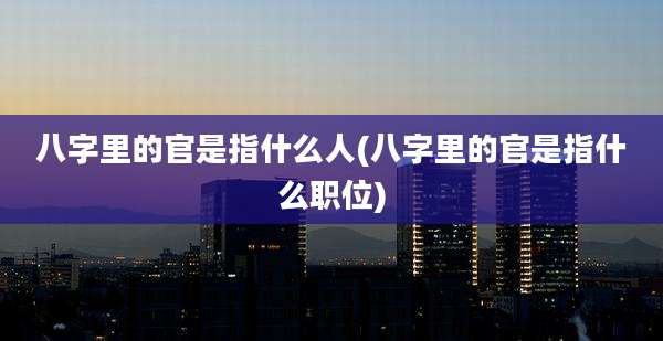 八字里的官是指什么人(八字里的官是指什么职位)