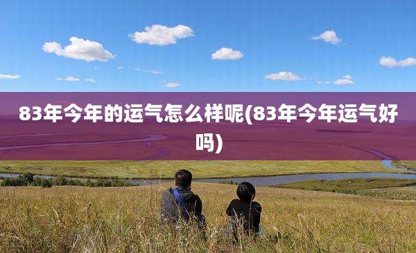 83年今年的运气怎么样呢(83年今年运气好吗)
